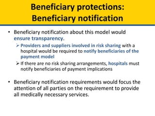 • Beneficiary notification about this model would
ensure transparency.
Providers and suppliers involved in risk sharing with a
hospital would be required to notify beneficiaries of the
payment model
If there are no risk sharing arrangements, hospitals must
notify beneficiaries of payment implications
• Beneficiary notification requirements would focus the
attention of all parties on the requirement to provide
all medically necessary services.
Beneficiary protections:
Beneficiary notification
 