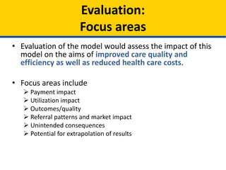 • Evaluation of the model would assess the impact of this
model on the aims of improved care quality and
efficiency as well as reduced health care costs.
• Focus areas include
 Payment impact
 Utilization impact
 Outcomes/quality
 Referral patterns and market impact
 Unintended consequences
 Potential for extrapolation of results
Evaluation:
Focus areas
 