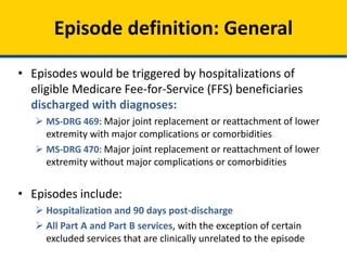 • Episodes would be triggered by hospitalizations of
eligible Medicare Fee-for-Service (FFS) beneficiaries
discharged with diagnoses:
 MS-DRG 469: Major joint replacement or reattachment of lower
extremity with major complications or comorbidities
 MS-DRG 470: Major joint replacement or reattachment of lower
extremity without major complications or comorbidities
• Episodes include:
 Hospitalization and 90 days post-discharge
 All Part A and Part B services, with the exception of certain
excluded services that are clinically unrelated to the episode
Episode definition: General
 