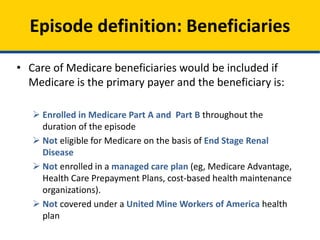 • Care of Medicare beneficiaries would be included if
Medicare is the primary payer and the beneficiary is:
 Enrolled in Medicare Part A and Part B throughout the
duration of the episode
 Not eligible for Medicare on the basis of End Stage Renal
Disease
 Not enrolled in a managed care plan (eg, Medicare Advantage,
Health Care Prepayment Plans, cost-based health maintenance
organizations).
 Not covered under a United Mine Workers of America health
plan
Episode definition: Beneficiaries
 