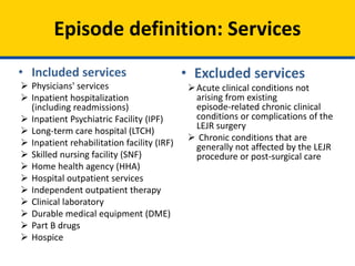 • Excluded services
Acute clinical conditions not
arising from existing
episode-related chronic clinical
conditions or complications of the
LEJR surgery
 Chronic conditions that are
generally not affected by the LEJR
procedure or post-surgical care
• Included services
 Physicians' services
 Inpatient hospitalization
(including readmissions)
 Inpatient Psychiatric Facility (IPF)
 Long-term care hospital (LTCH)
 Inpatient rehabilitation facility (IRF)
 Skilled nursing facility (SNF)
 Home health agency (HHA)
 Hospital outpatient services
 Independent outpatient therapy
 Clinical laboratory
 Durable medical equipment (DME)
 Part B drugs
 Hospice
Episode definition: Services
 