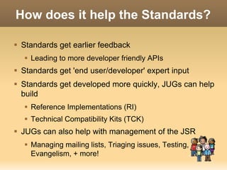 How does it help the Standards? 
 Standards get earlier feedback 
 Leading to more developer friendly APIs 
 Standards get 'end user/developer' expert input 
 Standards get developed more quickly, JUGs can help 
build 
 Reference Implementations (RI) 
 Technical Compatibility Kits (TCK) 
 JUGs can also help with management of the JSR 
 Managing mailing lists, Triaging issues, Testing, 
Evangelism, + more! 
 