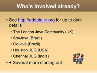 Who’s involved already? 
 See http://adoptajsr.org for up to date 
details 
 The London Java Community (UK) 
 SouJava (Brazil) 
 GoJava (Brazil) 
 Houston JUG (USA) 
 Chennai JUG (India) 
 + Several more starting out 
 