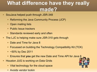 What difference have they really 
made? 
 SouJava helped push through JSR-348 
 Reforming the Java Community Process (JCP) 
 Open mailing lists 
 Public Issue trackers 
 Standards reviewed early and often 
 The LJC is helping make sure JSR-310 gets through 
 Date and Time for Java 8 
 Focussed on building the Technology Compatibility Kit (TCK) 
 ~50% by Dec 2011 
 Ensures that you get the new Date and Time API for Java 8 
 Houston JUG is working on Data Grids 
 Vital technology for the cloud space 
 Avoids vendor lockin 
 