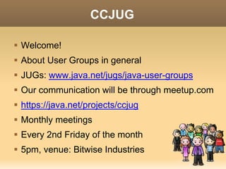 CCJUG 
 Welcome! 
 About User Groups in general 
 JUGs: www.java.net/jugs/java-user-groups 
 Our communication will be through meetup.com 
 https://java.net/projects/ccjug 
 Monthly meetings 
 Every 2nd Friday of the month 
 6pm, venue: Bitwise or Todd’s place 
 