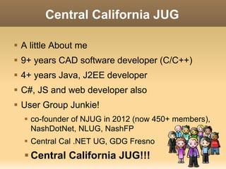 Central California JUG 
 A little About me 
 9+ years CAD software developer (C/C++) 
 4+ years Java, J2EE developer 
 C#, JS and web developer also 
 User Group Junkie! 
 co-founder of NJUG in 2012 (now 450+ members), 
NashDotNet, NLUG, NashFP 
 Central Cal .NET UG, GDG Fresno 
 Central California JUG!!! 
 