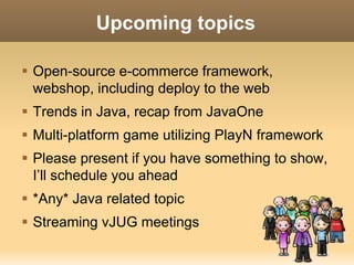 Upcoming topics 
 Open-source e-commerce framework, 
webshop, including deploy to the web 
 Trends in Java, recap from JavaOne 
 Multi-platform game utilizing PlayN framework 
 Please present if you have something to show, 
I’ll schedule you ahead 
 *Any* Java related topic 
 Streaming vJUG meetings 
 