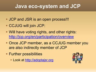 Java eco-system and JCP 
 JCP and JSR is an open process!!! 
 CCJUG will join JCP: 
 Will have voting rights, and other rights: 
http://jcp.org/en/participation/overview 
 Once JCP member, as a CCJUG member you 
are also indirectly member of JCP 
 Further possibilities 
 Look at http://adoptajsr.org 
 