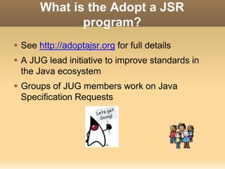 What is the Adopt a JSR 
program? 
 See http://adoptajsr.org for full details 
 A JUG lead initiative to improve standards in 
the Java ecosystem 
 Groups of JUG members work on Java 
Specification Requests 
 