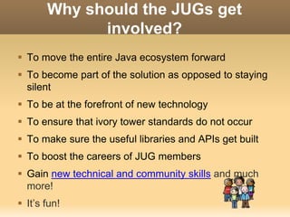 Why should the JUGs get 
involved? 
 To move the entire Java ecosystem forward 
 To become part of the solution as opposed to staying 
silent 
 To be at the forefront of new technology 
 To ensure that ivory tower standards do not occur 
 To make sure the useful libraries and APIs get built 
 To boost the careers of JUG members 
 Gain new technical and community skills and much 
more! 
 It’s fun! 
 