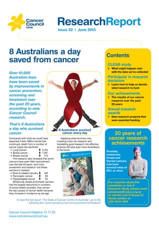 Issue 22 | June 2013
ResearchReport
Cancer Council Helpline 13 11 20
www.cancercouncil.com.au
CLEAR study
2	 What might happen next
with the data we’ve collected
Participate in research
decisions
2	 Learn how to help us decide
what research to fund
Our achievements
3	 The results of our cancer
research over the past
20 years
Annual research
awards
4	 New research projects that
were awarded funding
20 years of
cancer research
achievements
For enquiries about this
newsletter or Join A
Research Study, please email
joinastudy@nswcc.org.au
or call the Join A Research
Study number on
(02) 9334 1398
Prostate,
melanoma,
breast and
thyroid cancers
now have
survival rates of
90% or more
Contents
8 Australians a day
saved from cancer
1
May 9th, 2013
The State of Cancer Control in Australia
Cancer Council NSW Research Report Summary
Over 61,000
Australian lives
have been saved
by improvements in
cancer prevention,
screening and
treatment over
the past 20 years,
according to new
Cancer Council
research.
That’s 8 Australians
a day who survived
cancer.
Compared with what we could have
expected if late-1980’s trends had
continued, death from a number of
cancer types has declined:
•	 Lung cancer	 ⬇	2,154
•	 Bowel cancer	 ⬇	1,797
•	 Breast cancer	 ⬇	773
The research also revealed that some
cancers have seen little improvement
over the last 20 years, and more
investment and research into these
cancers is needed:
•	 Brain  related cancers	⬇	148
•	 Pancreatic cancer	 ⬇	69
•	 Oesophageal cancer	 ⬇	64
While lung, bowel and breast cancers
had the largest reductions in numbers
of actual deaths avoided, they remain
the top causes of cancer death because
they increase in incidence as we age.
Applying what we know now,
investing more into research and
translating good research into effective
practice will save even more Australians
in the future.
To read the full report ‘The State of Cancer Control in Australia’, go to the
following link: www.cancercouncil.com.au/cancercontrolreport
8 Australians survived
cancer every day
 