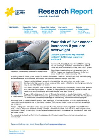 Research ReportIssue 26 • June 2014
Cancer Risk Factors
2	Reducing the
number of tobacco
retailers is a key step
FEATURED: Cancer Risk Factors
3	Bringing Aboriginal
women into the
health system
Our Insights
4	Improving support
for lung cancer
patients
Help Us
4	Register to join
one of our
research studies
Cancer Council 13 11 20
cancercouncil.com.au
If you want to know more about Cancer Council visit cancercouncil.com.au.
Your risk of liver cancer
increases if you are
overweight
Cancer Council funds key research
to identify better ways to prevent
and treat it
New research, funded by Cancer Council NSW, is looking
into why overweight Australians are more likely to get liver
cancer and what treatments could help stem tumour growth.
Recent data shows that liver cancer rates have risen by
152% in the past two decades, while over a similar time
period obesity rates have increased by 41%.
As obesity and liver cancer figures continue to increase, researchers funded by Cancer Council NSW are investigating
why a reduced level of the hormone, adiponectin, may be linked to tumour changes in the liver.
Research led by Dr Lionel Hebbard is looking into the role of hormones and sugars in the
development and progression of liver cancer, and the results will be key to identifying new and better
ways to prevent and treat liver cancer.
“Our team is delighted to be awarded this grant from Cancer Council NSW,” said Dr Lionel Hebbard
from the University of Sydney, “it will help us investigate why the hormone adiponectin makes liver
cancer grow significantly larger, and how to develop novel ways to treat it.”
This ground-breaking research is one of 16 research projects to be awarded a prestigious grant from
Cancer Council NSW, the largest non-government cancer research funder in Australia. This year, Cancer
Council NSW has committed more than $5.4m in new funding to these cancer research projects.
Among the other 15 cancer research projects there are studies to improve outcomes for brain cancer patients; to
make radiotherapy more effective; to identify the causes of DNA changes during cancer; and to create a new blood
test for cancer.
“We are funding some of the best cancer researchers in Australia, many of whom are globally renowned for their
work,” said Dr Libby Topp, Research Strategy Manager, Cancer Council NSW. “The results of these projects could
help prevent cancers by identifying cancerous gene faults early and lead to more effective treatments for brain, liver
and breast cancer.”
The research projects will run for the next three years and will involve research teams from across Australia and
internationally.
Overweight Australians are more likely to get liver cancer
Dr Lionel Hebbard
 