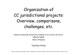 Organization of
      CC jurisdictional projects:
       Overview, comparisons,
           challenges, etc.
     Commons Crossroads: Defining the roadmap for CC in Asia & the Pacific
                                                    2009-02-04&05
                                                   Manila, Philippines


                                                 Tyng-Ruey Chuang


Except for quoted texts and images, this work is released under the Creative Commons “Attribution-No Derivative Works 2.5 Taiwan” License.
 
