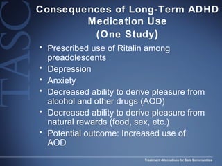 Consequences of Long-Term ADHD Medication Use (One Study ) Prescribed use of Ritalin among preadolescents Depression Anxiety  Decreased ability to derive pleasure from alcohol and other drugs (AOD) Decreased ability to derive pleasure from natural rewards (food, sex, etc.) Potential outcome: Increased use of AOD 