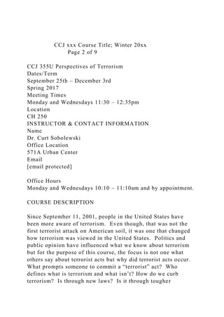 CCJ xxx Course Title; Winter 20xx
Page 2 of 9
CCJ 355U Perspectives of Terrorism
Dates/Term
September 25th – December 3rd
Spring 2017
Meeting Times
Monday and Wednesdays 11:30 – 12:35pm
Location
CH 250
INSTRUCTOR & CONTACT INFORMATION
Name
Dr. Curt Sobolewski
Office Location
571A Urban Center
Email
[email protected]
Office Hours
Monday and Wednesdays 10:10 – 11:10am and by appointment.
COURSE DESCRIPTION
Since September 11, 2001, people in the United States have
been more aware of terrorism. Even though, that was not the
first terrorist attack on American soil, it was one that changed
how terrorism was viewed in the United States. Politics and
public opinion have influenced what we know about terrorism
but for the purpose of this course, the focus is not one what
others say about terrorist acts but why did terrorist acts occur.
What prompts someone to commit a “terrorist” act? Who
defines what is terrorism and what isn’t? How do we curb
terrorism? Is through new laws? Is it through tougher
 