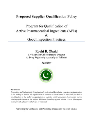 Proposed Supplier Qualification Policy
Program for Qualification of
Active Pharmaceutical Ingredients (APIs)
&
Good Inspection Practices
Roohi B. Obaid
Civil Service Officer/Deputy Director
At Drug Regulatory Authority of Pakistan
April 2017
Disclaimer:
It is written and judged in the best of author's professional knowledge, experience and education.
It has nothing to do with the organization or societies to which author is associated, so there is
no obligation to the author's organization or societies on the document. It represents current
thinking of the author on the subject. Within the boundary of good science, critical thinking and
comment with reference will always be respected
Narrowing the Confusions and Promoting Discussions based on Science
 