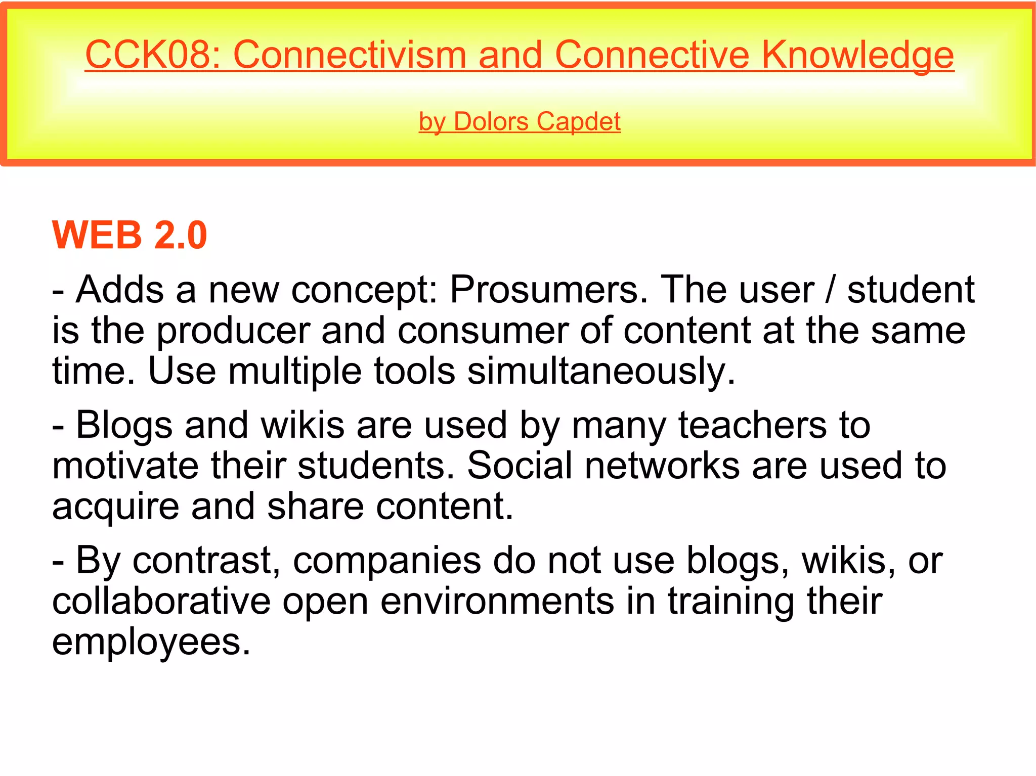 CCK08: Connectivism and Connective Knowledge by Dolors Capdet WEB 2.0 - Adds a new concept: Prosumers. The user / student is the producer and consumer of content at the same time. Use multiple tools simultaneously. - Blogs and wikis are used by many teachers to motivate their students. Social networks are used to acquire and share content. - By contrast, companies do not use blogs, wikis, or collaborative open environments in training their employees. 