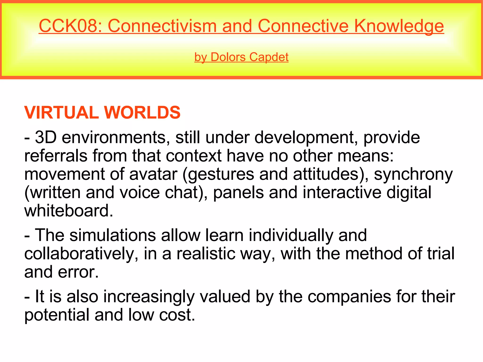 CCK08: Connectivism and Connective Knowledge by Dolors Capdet VIRTUAL WORLDS - 3D environments, still under development, provide referrals from that context have no other means:  movement of avatar (gestures and attitudes), synchrony (written and voice chat), panels and interactive digital whiteboard. - The simulations allow learn individually and collaboratively, in a realistic way, with the method of trial and error.  - It is also increasingly valued by the companies for their potential and low cost. 