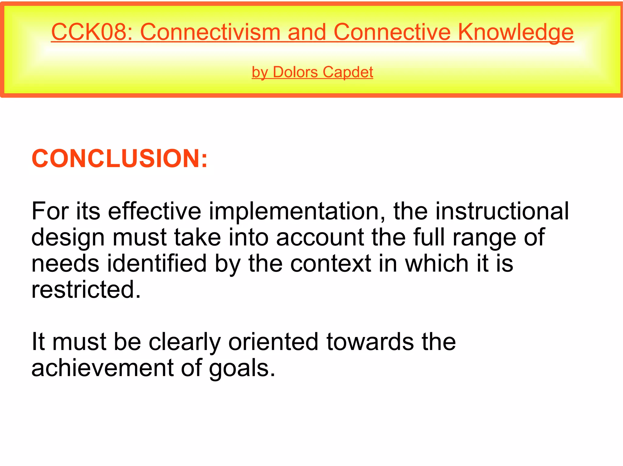 CCK08: Connectivism and Connective Knowledge by Dolors Capdet CONCLUSION: For its effective implementation, the instructional design must take into account the full range of needs identified by the context in which it is restricted. It must be clearly oriented towards the achievement of goals. 