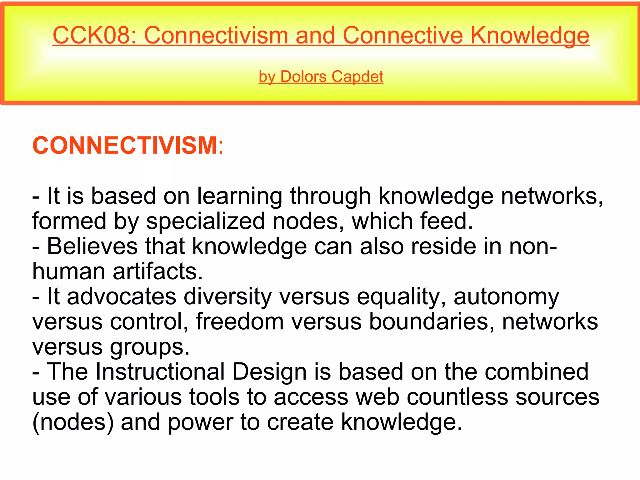 CCK08: Connectivism and Connective Knowledge by Dolors Capdet CONNECTIVISM : - It is based on learning through knowledge networks, formed by specialized nodes, which feed. - Believes that knowledge can also reside in non-human artifacts. - It advocates diversity versus equality, autonomy versus control, freedom versus boundaries, networks versus groups. - The Instructional Design is based on the combined use of various tools to access web countless sources (nodes) and power to create knowledge. 