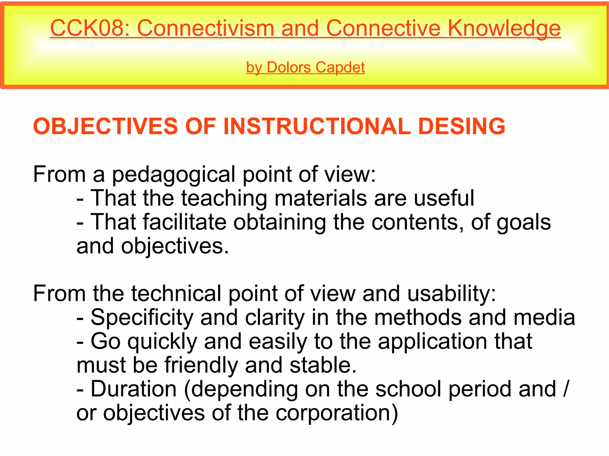 CCK08: Connectivism and Connective Knowledge by Dolors Capdet OBJECTIVES OF INSTRUCTIONAL DESING From a pedagogical point of view: - That the teaching materials are useful - That facilitate obtaining the contents, of goals  and objectives. From the technical point of view and usability: - Specificity and clarity in the methods and media - Go quickly and easily to the application that  must be friendly and stable. - Duration (depending on the school period and /  or objectives of the corporation)‏ 
