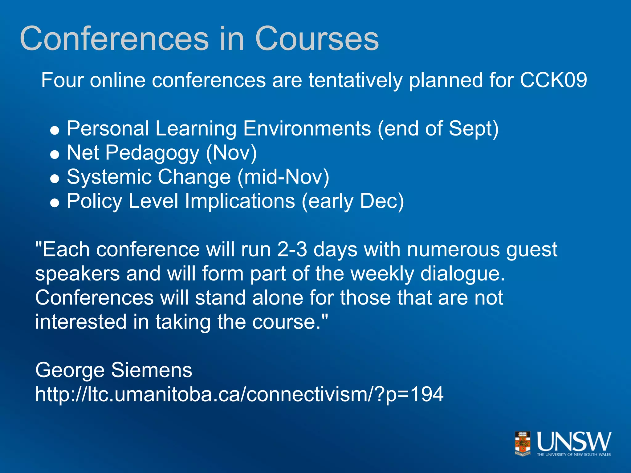 Conferences in Courses
 Four online conferences are tentatively planned for CCK09

   Personal Learning Environments (end of Sept)
   Net Pedagogy (Nov)
   Systemic Change (mid-Nov)
   Policy Level Implications (early Dec)

"Each conference will run 2-3 days with numerous guest
speakers and will form part of the weekly dialogue.
Conferences will stand alone for those that are not
interested in taking the course."

George Siemens
http://ltc.umanitoba.ca/connectivism/?p=194
 