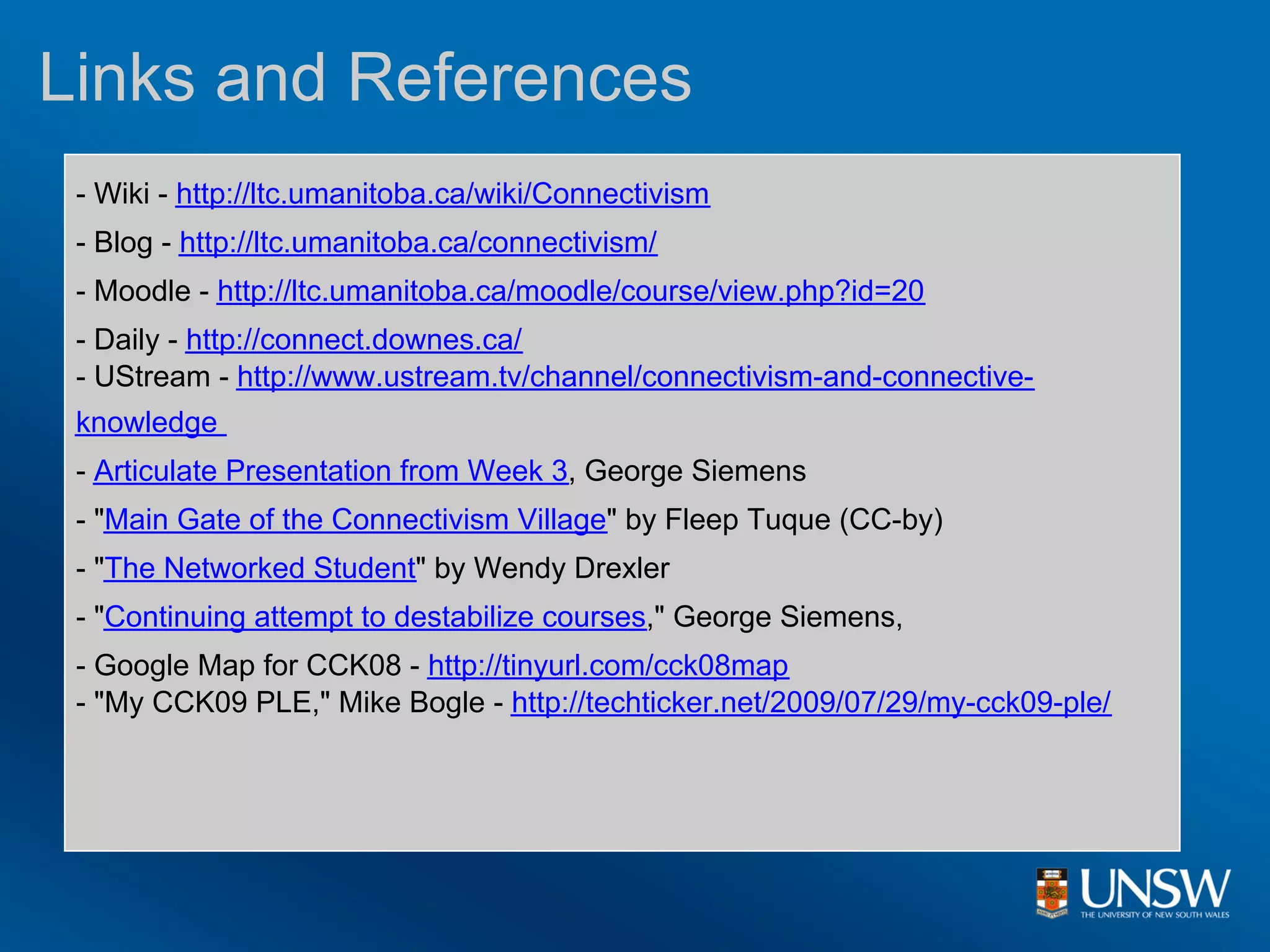 Links and References
 - Wiki - http://ltc.umanitoba.ca/wiki/Connectivism
 - Blog - http://ltc.umanitoba.ca/connectivism/
 - Moodle - http://ltc.umanitoba.ca/moodle/course/view.php?id=20
 - Daily - http://connect.downes.ca/
 - UStream - http://www.ustream.tv/channel/connectivism-and-connective-
 knowledge
 - Articulate Presentation from Week 3, George Siemens
 - "Main Gate of the Connectivism Village" by Fleep Tuque (CC-by)
 - "The Networked Student" by Wendy Drexler
 - "Continuing attempt to destabilize courses," George Siemens,
 - Google Map for CCK08 - http://tinyurl.com/cck08map
 - "My CCK09 PLE," Mike Bogle - http://techticker.net/2009/07/29/my-cck09-ple/
 