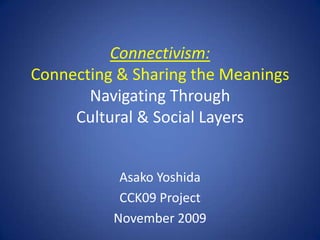 Connectivism:Connecting & Sharing the MeaningsNavigating Through Cultural & Social Layers Asako Yoshida CCK09 Project November 2009 