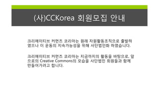 (사)CCKorea 회원모집 안내

크리에이티브 커먼즈 코리아는 원래 자원활동조직으로 출발하
였으나 이 운동의 지속가능성을 위해 사단법인화 하였습니다.

크리에이티브 커먼즈 코리아는 지금까지의 활동을 바탕으로, 앞
으로의 Creative Commons의 모습을 사단법인 회원들과 함께
만들어가려고 합니다.
 