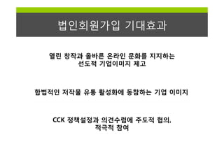 법인회원가입 기대효과

  열린 창작과 올바른 온라인 문화를 지지하는
       선도적 기업이미지 제고



합법적인 저작물 유통 활성화에 동참하는 기업 이미지



   CCK 정책설정과 의견수렴에 주도적 협의,
           적극적 참여
 