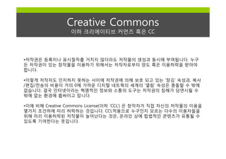 Creative Commons
                 이하 크리에이티브 커먼즈 혹은 CC




•저작권은 등록이나 표시절차를 거치지 않더라도 저작물의 생성과 동시에 부여됩니다. 누구
든 저작권이 있는 창작물을 이용하기 위해서는 저작자로부터 양도 혹은 이용허락을 받아야
합니다.

•이렇게 저작자도 인지하지 못하는 사이에 저작권에 의해 보호 되고 있는 ‘잠김’ 속성과, 복사
/편집/전송의 비용이 거의 0에 가까운 디지털 네트웍의 세계의 ‘열림’ 속성은 충돌할 수 밖에
없습니다. 결국 인터넷이라는 혁명적인 정보와 소통의 도구는 저작권의 침해가 당연시될 수
밖에 없는 환경에 휩싸이고 맙니다.

•이에 비해 Creative Commons License(이하 ‘CCL’) 은 창작자가 직접 자신의 저작물의 이용을
몇가지 조건하에 미리 허락하는 것입니다. CCL적용으로 누구인지 모르는 다수의 이용자들을
위해 미리 이용허락된 저작물이 늘어난다는 것은, 온라인 상에 합법적인 콘텐츠가 유통될 수
있도록 기여한다는 뜻입니다.
 