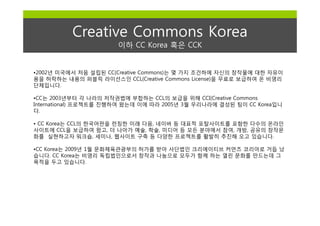 Creative Commons Korea
                       이하 CC Korea 혹은 CCK


•2002년 미국에서 처음 설립된 CC(Creative Commons)는 몇 가지 조건하에 자신의 창작물에 대한 자유이
용을 허락하는 내용의 퍼블릭 라이선스인 CCL(Creative Commons License)을 무료로 보급하여 온 비영리
단체입니다.

•CC는 2003년부터 각 나라의 저작권법에 부합하는 CCL의 보급을 위해 CCI(Creative Commons
International) 프로젝트를 진행하여 왔는데 이에 따라 2005년 3월 우리나라에 결성된 팀이 CC Korea입니
다.

• CC Korea는 CCL의 한국어판을 런칭한 이래 다음, 네이버 등 대표적 포탈사이트를 포함한 다수의 온라인
사이트에 CCL을 보급하여 왔고, 더 나아가 예술, 학술, 미디어 등 모든 분야에서 참여, 개방, 공유의 창작문
화를 실현하고자 워크숍, 세미나, 웹사이트 구축 등 다양한 프로젝트를 활발히 추진해 오고 있습니다.

•CC Korea는 2009년 1월 문화체육관광부의 허가를 받아 사단법인 크리에이티브 커먼즈 코리아로 거듭 났
습니다. CC Korea는 비영리 독립법인으로서 창작과 나눔으로 모두가 함께 하는 열린 문화를 만드는데 그
목적을 두고 있습니다.
 