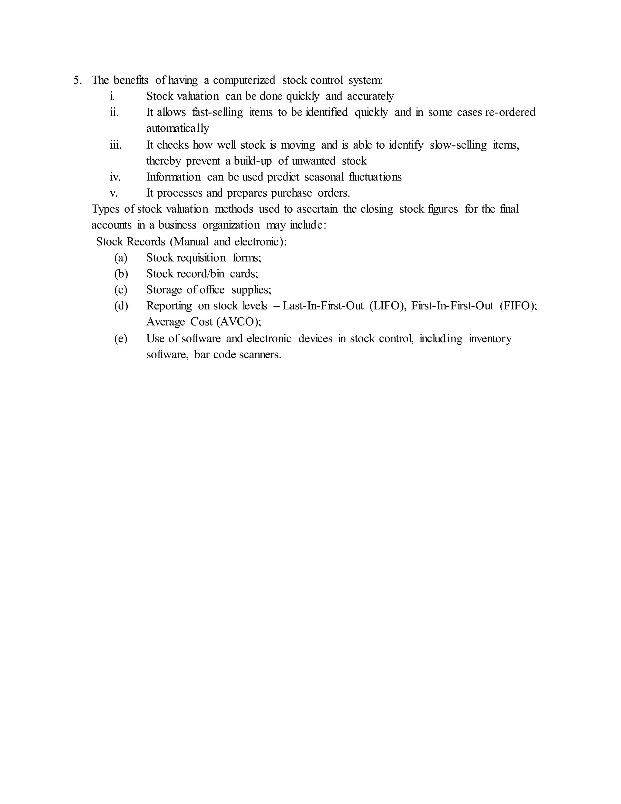 5. The benefits of having a computerized stock control system:
i. Stock valuation can be done quickly and accurately
ii. It allows fast-selling items to be identified quickly and in some cases re-ordered
automatically
iii. It checks how well stock is moving and is able to identify slow-selling items,
thereby prevent a build-up of unwanted stock
iv. Information can be used predict seasonal fluctuations
v. It processes and prepares purchase orders.
Types of stock valuation methods used to ascertain the closing stock figures for the final
accounts in a business organization may include:
Stock Records (Manual and electronic):
(a) Stock requisition forms;
(b) Stock record/bin cards;
(c) Storage of office supplies;
(d) Reporting on stock levels – Last-In-First-Out (LIFO), First-In-First-Out (FIFO);
Average Cost (AVCO);
(e) Use of software and electronic devices in stock control, including inventory
software, bar code scanners.
 