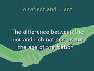 To reflect and... act.
The difference between the
poor and rich nations is not
the age of the Nation.
 