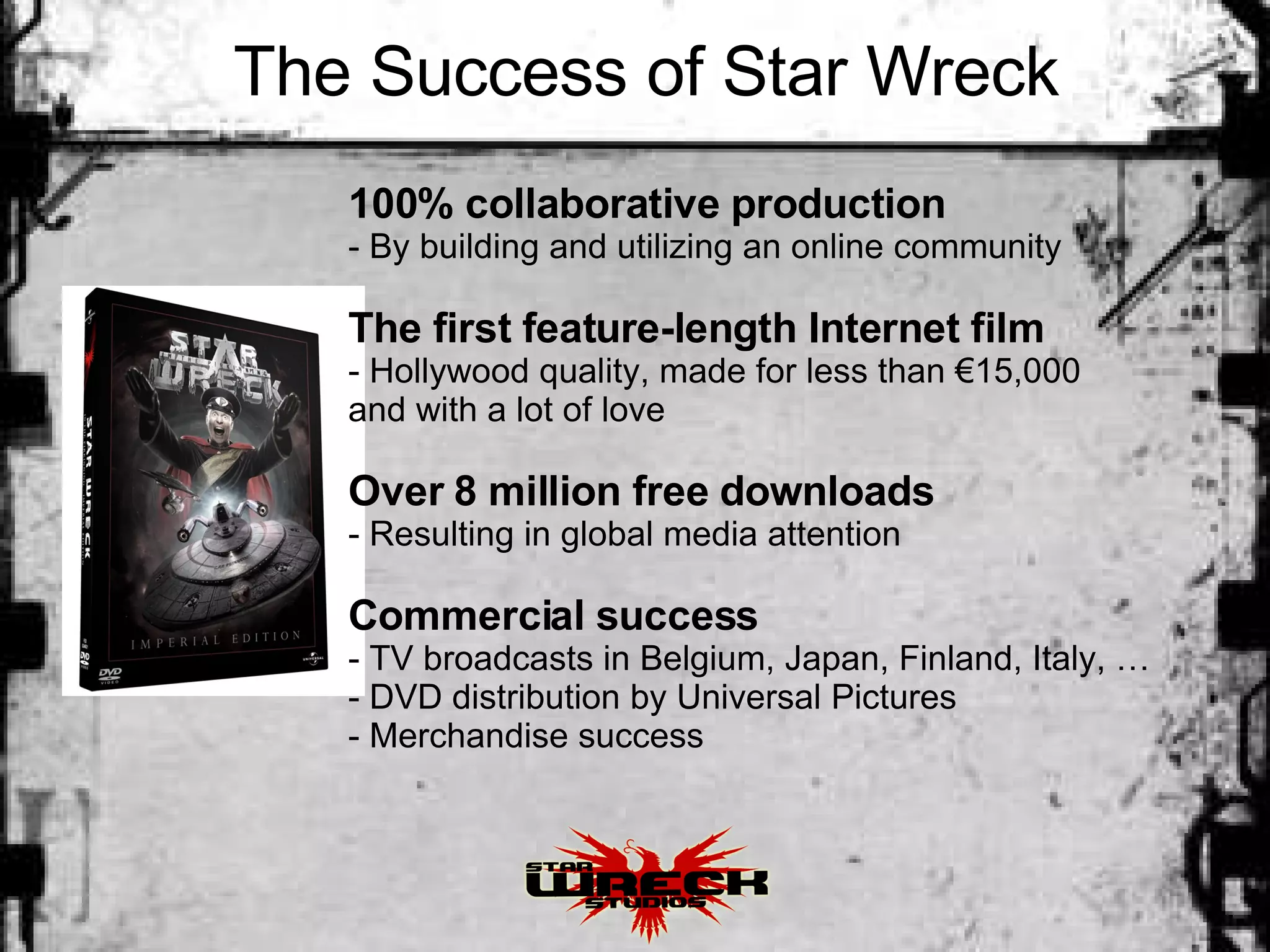 The Success of Star Wreck 100% collaborative production   By building and utilizing an online community The first feature-length Internet film Hollywood quality, made for less than €15,000  and with a lot of love Over 8 million free downloads Resulting in global media attention Commercial success TV broadcasts in Belgium, Japan, Finland, Italy, … DVD distribution by Universal Pictures Merchandise success 