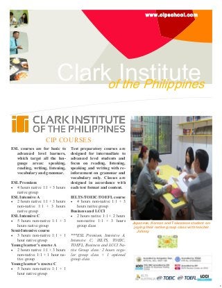 www.cipschool.com

ClarkofInstitute
the Philippines
CIP COURSES
ESL courses are for basic to
advanced level learners,
which target all the language areas: speaking,
reading, writing, listening,
vocabulary and grammar.
ESL Premium
 4 hours native 1:1 + 3 hours
native group
ESL Intensive A
 2 hours native 1:1 + 3 hours
non-native 1:1 + 3 hours
native group
ESL Intensive C
 5 hours non-native 1:1 + 3
hours native group
Semi-Intensive course
 3 hours non-native 1:1 + 1
hour native group
Young learner’s course A
 2 hours native 1:1 + 3 hours
non-native 1:1 + 1 hour native group
Young learner’s course C
 5 hours non-native 1:1 + 1
hour native group

Test preparatory courses are
designed for intermediate to
advanced level students and
focus on reading, listening,
speaking and writing with reinforcement on grammar and
vocabulary only. Classes are
designed in accordance with
each test format and content.
IELTS/TOEIC/TOEFL course
 4 hours non-native 1:1 + 3
hours native group
Business and LCCI
 2 hours native 1:1 + 2 hours
non-native 1:1 + 3 hours
group class
***ESL Premium, Intensive A,
Intensive C, IELTS, TOEIC,
TOEFL, Business and LCCI Native Group class: 2 hours regular group class + 1 optional
group class

Japanese, Korean and Taiwanese student enjoying their native group class with teacher
Johnny

E

 