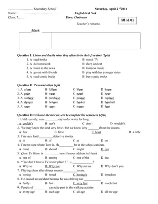 …………………… Secondary School Saturday, April 2 nd
2011
Name: …………………………………. English test No4
Class: 7…… Time: 45minutes
Question I: Listen and decide what they often do in their free time (2pts)
1. A read books B watch TV
2. A do homework B sleep and eat
3. A listen to the news B listen to music
4. A go out with friends B play with her younger sister
5. A read comic books B buy comic books
Question II: Pronunciation (1pt)
1. A allow B follow C blow D know
2. A pear B wear C pearl D bear
3. A surface B purchase C palace D replace
4. A danger B behave C basket D baseball
5. A soon B room C moon D foot
Question III: Choose the best answer to complete the sentences (2pts)
1. Until recently, man ________stay under water for long .
A couldn’t B can’t C don’t D wouldn’t
2. We may know the land very little , but we know very _______about the oceans.
A few B little C least D a little
3. I’m very fond _________detective stories.
A in B of C at D on
4. I’m not sure where Tom is. He_________ be in the school canteen.
A must B should C might D can
5. Quoc Tu Giam is _________ most famous address in Hanoi .
A one of B among C one of the D the
6. “ We don’t have a TV at our place ? ” -- _____________?
A Why so B Why not C Why not so D Why don’t you
7. Playing chess after dinner sounds _________to me.
A boring B bored C boringly D boredom
8. He caused an accident because he was driving too ___________
A fastly B fast C very fast D much fast
9. People of __________can take part in the walking activity.
A every age B each age C all age D all the age
Teacher’s remarks
Mark
§Ò sè 01
 