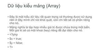 Dữ liệu kiểu mảng (Array)
• Đây là một kiểu dữ liệu rất quan trọng và thường được sử dụng
nên ở đây mình chỉ nói khái quát, còn chi tiết sẽ có phần riêng
cho nó.
• Mảng nghĩa là tập hợp nhiều giá trị được chứa trong một biến.
Mỗi giá trị sẽ có một khoá (key) riêng để đại diện cho nó.
• <?php
• $x = true;
• $y = false;
• ?>
 