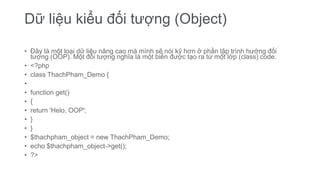 Dữ liệu kiểu đối tượng (Object)
• Đây là một loại dữ liệu nâng cao mà mình sẽ nói kỹ hơn ở phần lập trình hướng đối
tượng (OOP). Một đối tượng nghĩa là một biến được tạo ra từ một lớp (class) code.
• <?php
• class ThachPham_Demo {
•
• function get()
• {
• return 'Helo, OOP';
• }
• }
• $thachpham_object = new ThachPham_Demo;
• echo $thachpham_object->get();
• ?>
 