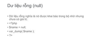 Dư liệu rỗng (null)
• Dữ liệu rỗng nghĩa là nó được khai báo trong bộ nhớ nhưng
chưa có giá trị.
• <?php
• $name = null;
• var_dump( $name );
• ?>
 