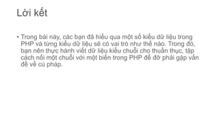 Lời kết
• Trong bài này, các bạn đã hiểu qua một số kiểu dữ liệu trong
PHP và từng kiểu dữ liệu sẽ có vai trò như thế nào. Trong đó,
bạn nên thực hành viết dữ liệu kiểu chuỗi cho thuần thục, tập
cách nối một chuỗi với một biến trong PHP để đỡ phải gặp vấn
đề về cú pháp.
 