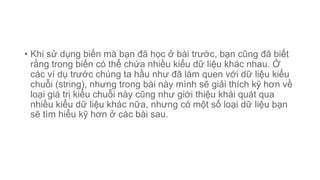 • Khi sử dụng biến mà bạn đã học ở bài trước, bạn cũng đã biết
rằng trong biến có thể chứa nhiều kiểu dữ liệu khác nhau. Ở
các ví dụ trước chúng ta hầu như đã làm quen với dữ liệu kiểu
chuỗi (string), nhưng trong bài này mình sẽ giải thích kỹ hơn về
loại giá trị kiểu chuỗi này cũng như giới thiệu khái quát qua
nhiều kiểu dữ liệu khác nữa, nhưng có một số loại dữ liệu bạn
sẽ tìm hiểu kỹ hơn ở các bài sau.
 