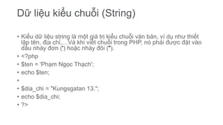 Dữ liệu kiểu chuỗi (String)
• Kiểu dữ liệu string là một giá trị kiểu chuỗi văn bản, ví dụ như thiết
lập tên, địa chỉ,…Và khi viết chuỗi trong PHP, nó phải được đặt vào
dấu nháy đơn (') hoặc nháy đôi (").
• <?php
• $ten = 'Phạm Ngọc Thạch';
• echo $ten;
•
• $dia_chi = "Kungsgatan 13.";
• echo $dia_chi;
• ?>
 