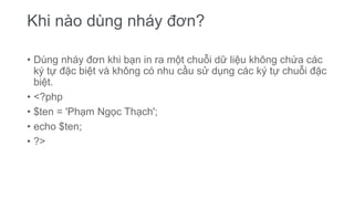 Khi nào dùng nháy đơn?
• Dùng nháy đơn khi bạn in ra một chuỗi dữ liệu không chứa các
ký tự đặc biệt và không có nhu cầu sử dụng các ký tự chuỗi đặc
biệt.
• <?php
• $ten = 'Phạm Ngọc Thạch';
• echo $ten;
• ?>
 
