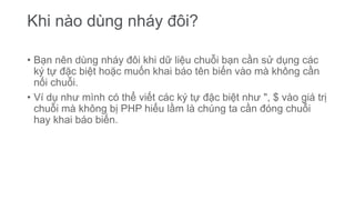 Khi nào dùng nháy đôi?
• Bạn nên dùng nháy đôi khi dữ liệu chuỗi bạn cần sử dụng các
ký tự đặc biệt hoặc muốn khai báo tên biến vào mà không cần
nối chuỗi.
• Ví dụ như mình có thể viết các ký tự đặc biệt như ", $ vào giá trị
chuỗi mà không bị PHP hiểu lầm là chúng ta cần đóng chuỗi
hay khai báo biến.
 