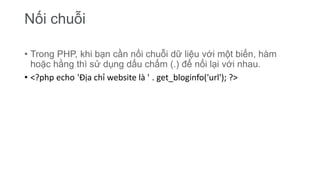 Nối chuỗi
• Trong PHP, khi bạn cần nối chuỗi dữ liệu với một biến, hàm
hoặc hằng thì sử dụng dấu chấm (.) để nối lại với nhau.
• <?php echo 'Địa chỉ website là ' . get_bloginfo('url'); ?>
 