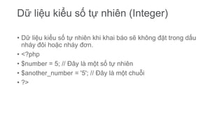 Dữ liệu kiểu số tự nhiên (Integer)
• Dữ liệu kiểu số tự nhiên khi khai báo sẽ không đặt trong dấu
nháy đôi hoặc nháy đơn.
• <?php
• $number = 5; // Đây là một số tự nhiên
• $another_number = '5'; // Đây là một chuỗi
• ?>
 