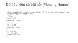 Dữ liệu kiểu số trôi nổi (Floating Numer)
• Giống như kiểu số tự nhiên, nhưng dữ liệu kiểu số trôi nổi sẽ sử dụng cho các
giá trị số thập phân hoặc số mũ:
• <?php
• $a = 99.99;
• echo $a . '<br/>';
•
• $b = 45.55;
• echo $b . '<br/>';
•
• $c = 7E-10;
• printf( '.%E', $c );
• ?>
 