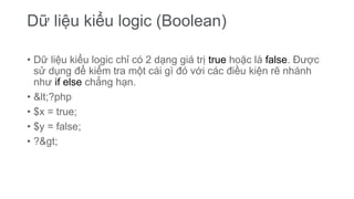 Dữ liệu kiểu logic (Boolean)
• Dữ liệu kiểu logic chỉ có 2 dạng giá trị true hoặc là false. Được
sử dụng để kiểm tra một cái gì đó với các điều kiện rẽ nhánh
như if else chẳng hạn.
• <?php
• $x = true;
• $y = false;
• ?>
 