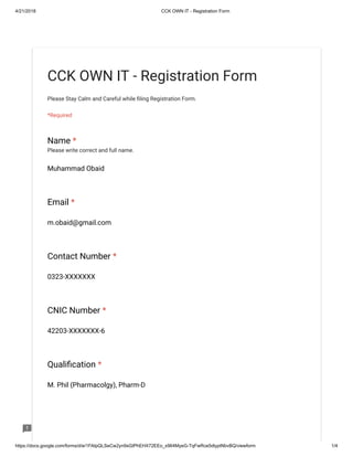 4/21/2018 CCK OWN IT - Registration Form
https://docs.google.com/forms/d/e/1FAIpQLSeCw2yn9sGIPhEHX72EEo_x964MyeG-TqFwRce5dlyptNbvBQ/viewform 1/4
CCK OWN IT - Registration Form
Please Stay Calm and Careful while ling Registration Form.
*Required
Name *
Please write correct and full name.
Muhammad Obaid
Email *
m.obaid@gmail.com
Contact Number *
0323-XXXXXXX
CNIC Number *
42203-XXXXXXX-6
Quali cation *
M. Phil (Pharmacolgy), Pharm-D
 